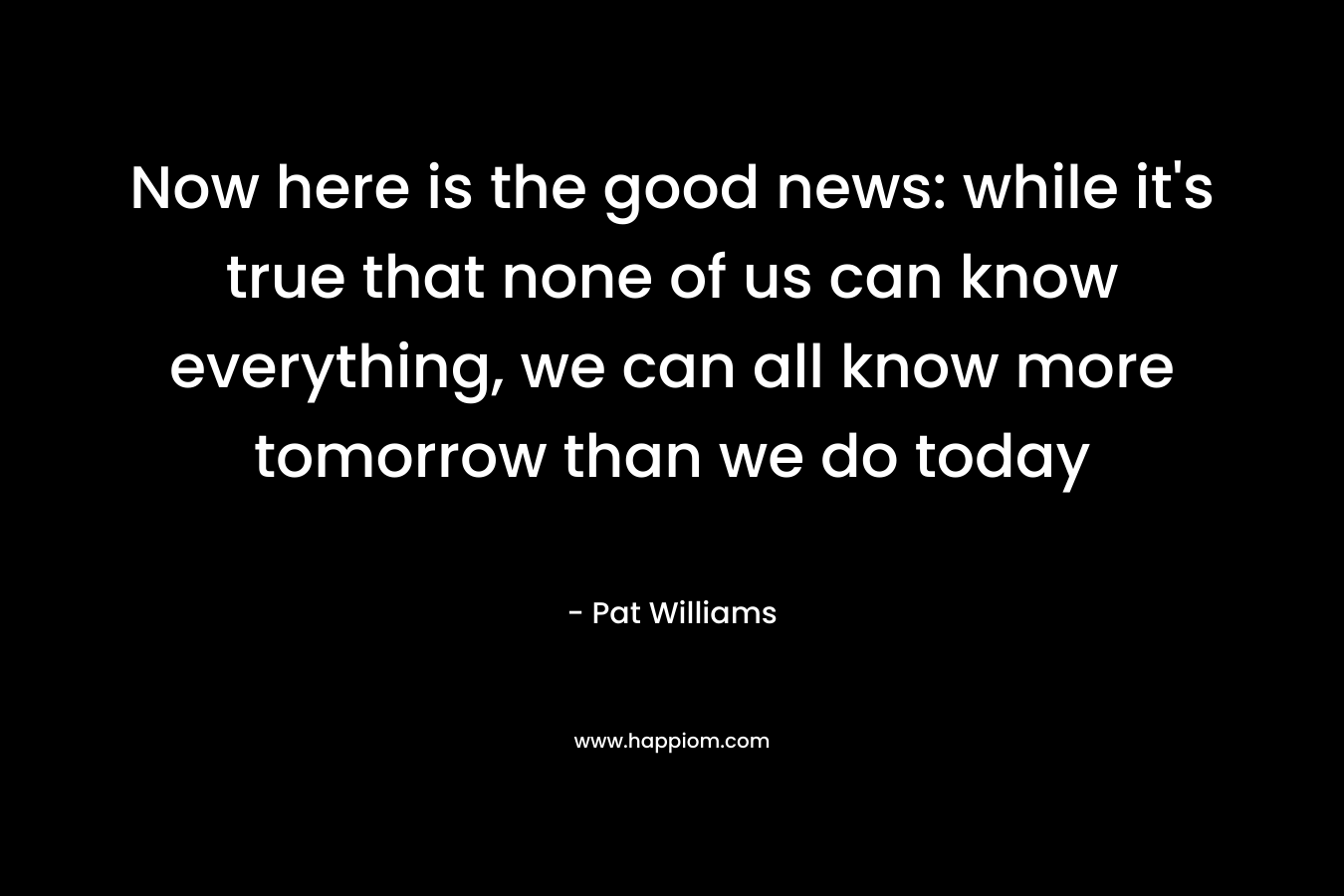 Now here is the good news: while it’s true that none of us can know everything, we can all know more tomorrow than we do today – Pat Williams