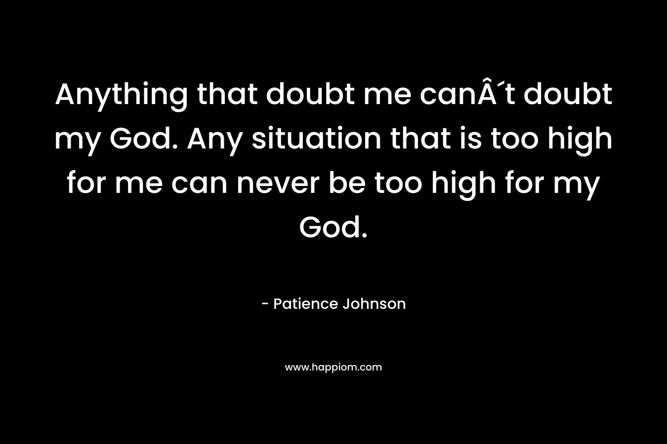 Anything that doubt me canÂ´t doubt my God. Any situation that is too high for me can never be too high for my God.