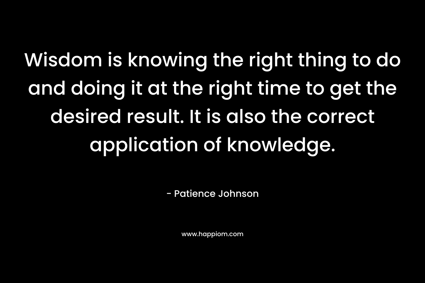 Wisdom is knowing the right thing to do and doing it at the right time to get the desired result. It is also the correct application of knowledge.