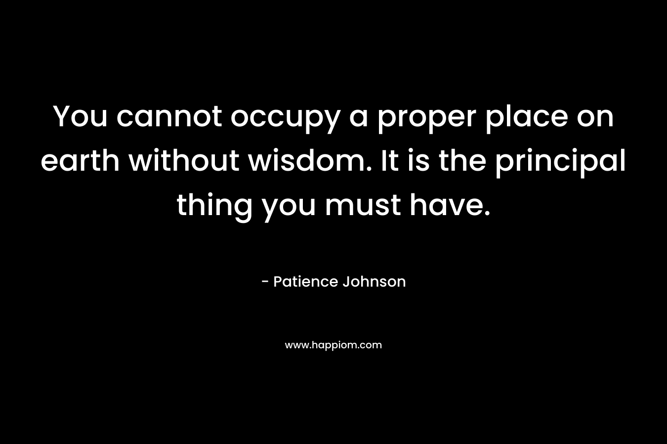 You cannot occupy a proper place on earth without wisdom. It is the principal thing you must have. – Patience Johnson