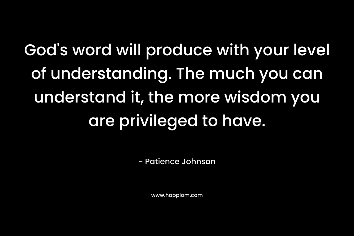God’s word will produce with your level of understanding. The much you can understand it, the more wisdom you are privileged to have. – Patience Johnson