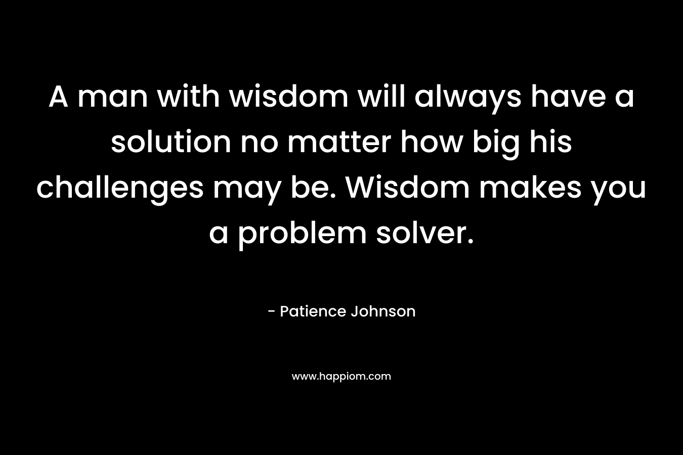 A man with wisdom will always have a solution no matter how big his challenges may be. Wisdom makes you a problem solver. – Patience Johnson