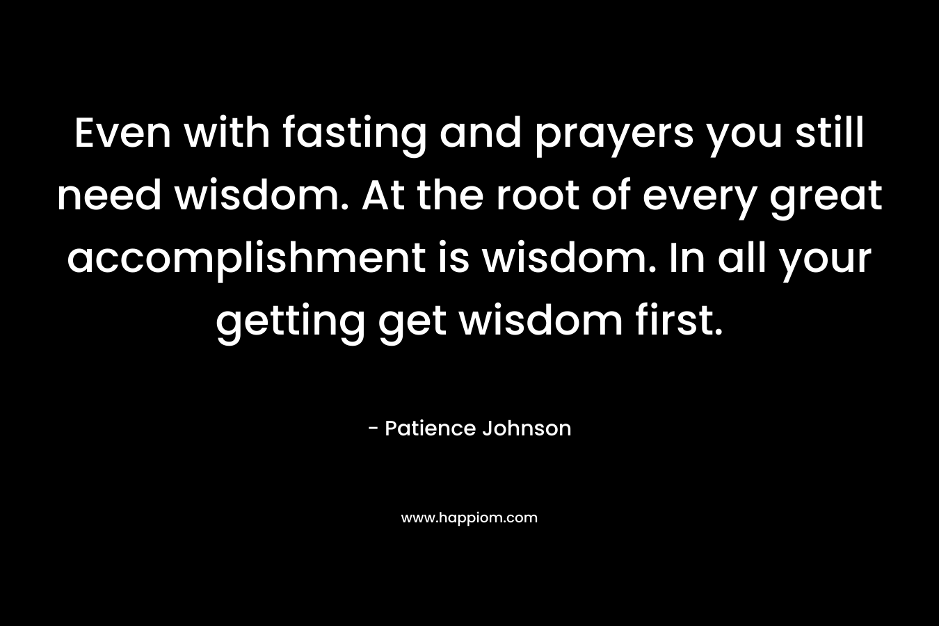 Even with fasting and prayers you still need wisdom. At the root of every great accomplishment is wisdom. In all your getting get wisdom first.