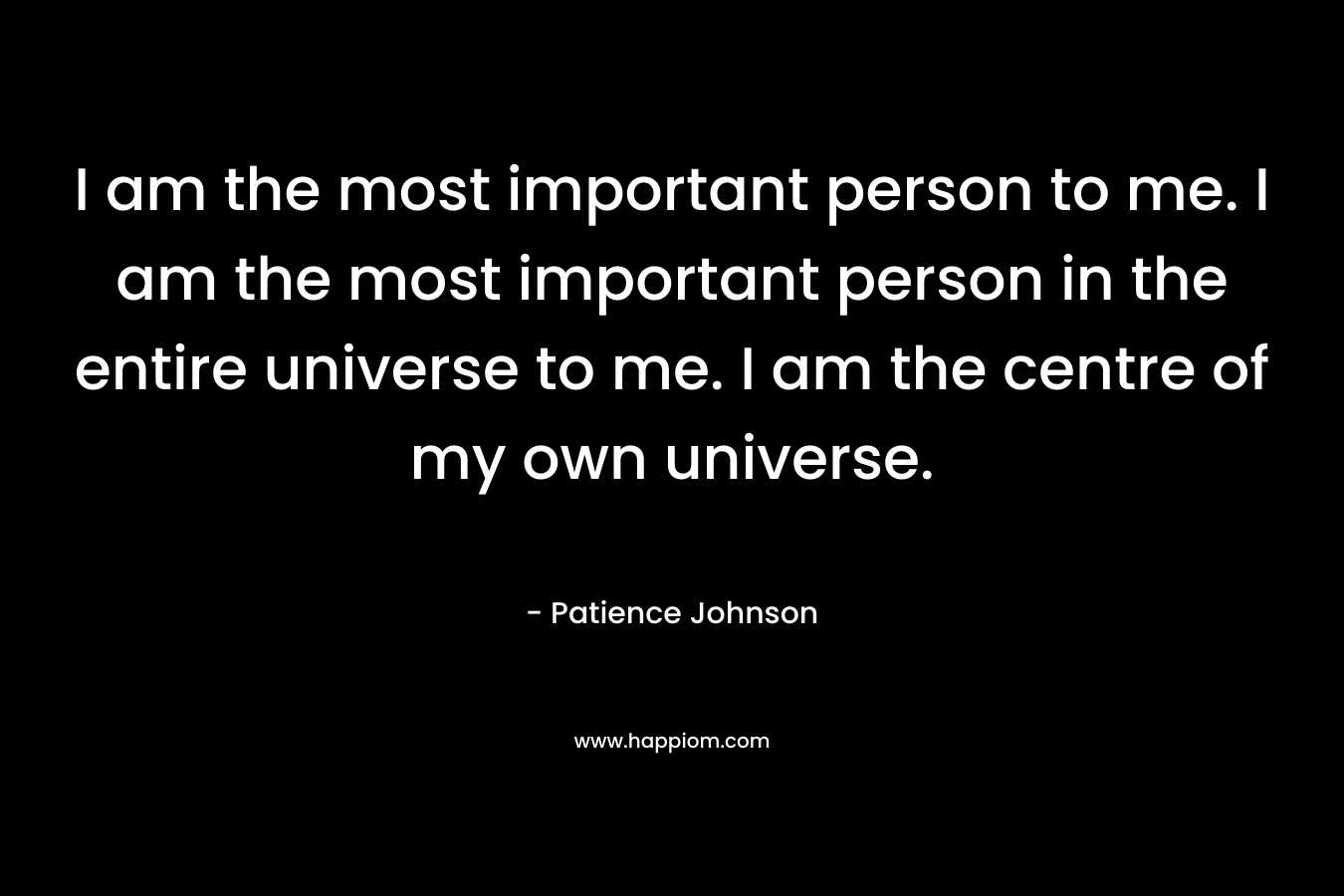 I am the most important person to me. I am the most important person in the entire universe to me. I am the centre of my own universe.