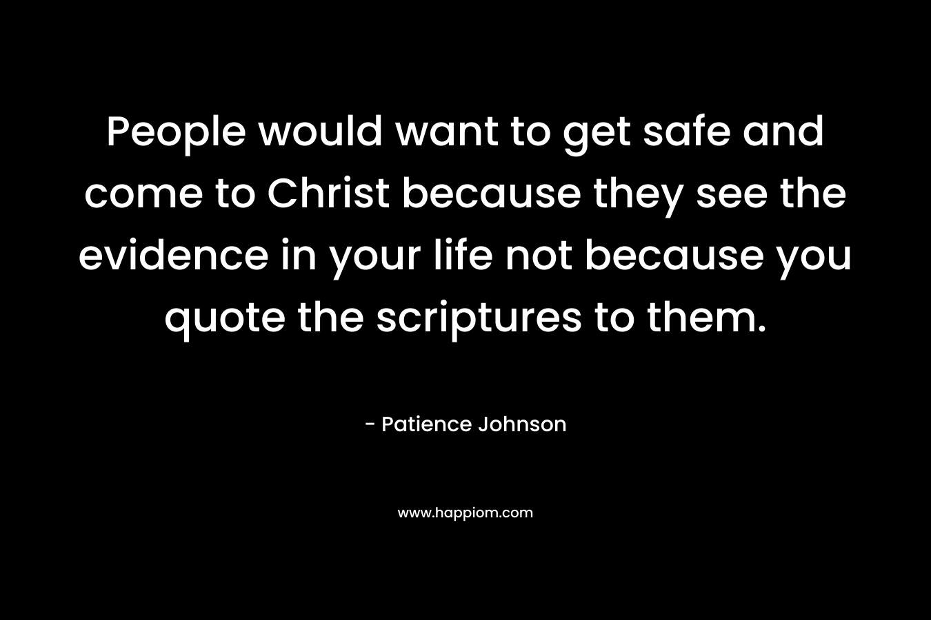 People would want to get safe and come to Christ because they see the evidence in your life not because you quote the scriptures to them. – Patience Johnson