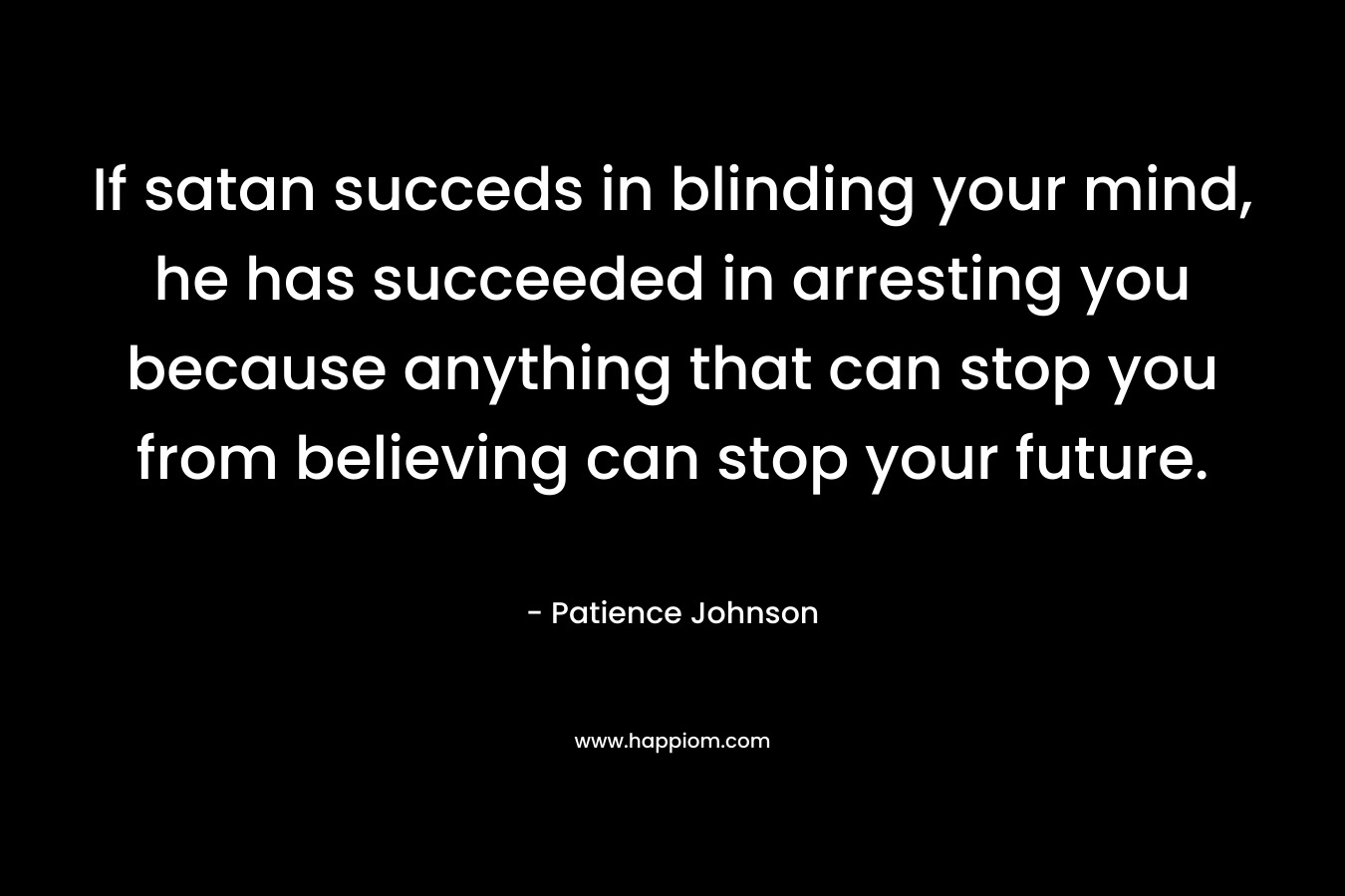 If satan succeds in blinding your mind, he has succeeded in arresting you because anything that can stop you from believing can stop your future. – Patience Johnson