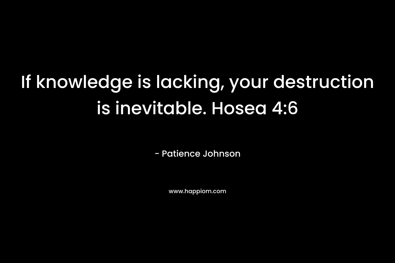 If knowledge is lacking, your destruction is inevitable. Hosea 4:6 – Patience Johnson