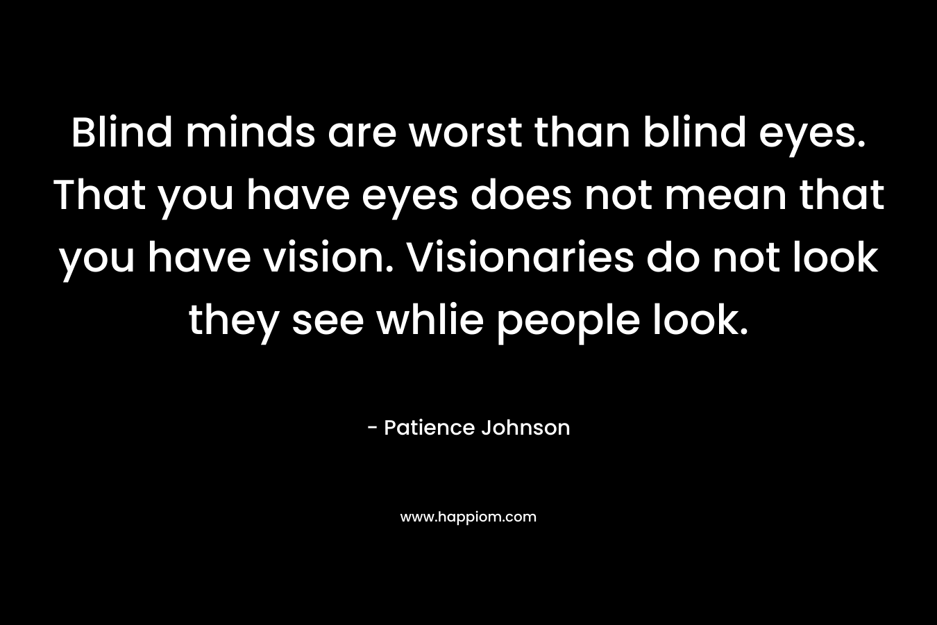 Blind minds are worst than blind eyes. That you have eyes does not mean that you have vision. Visionaries do not look they see whlie people look. – Patience Johnson