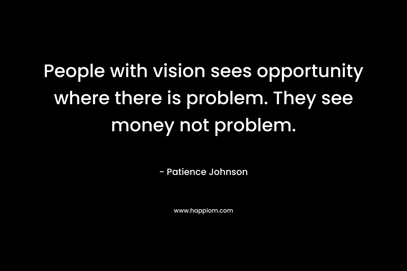 People with vision sees opportunity where there is problem. They see money not problem. – Patience Johnson