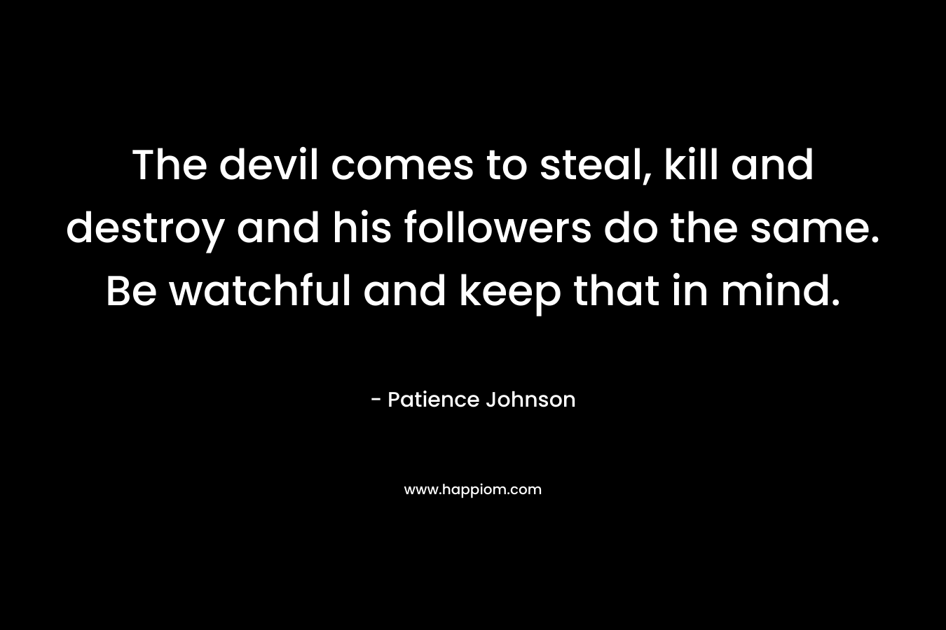 The devil comes to steal, kill and destroy and his followers do the same. Be watchful and keep that in mind. – Patience Johnson