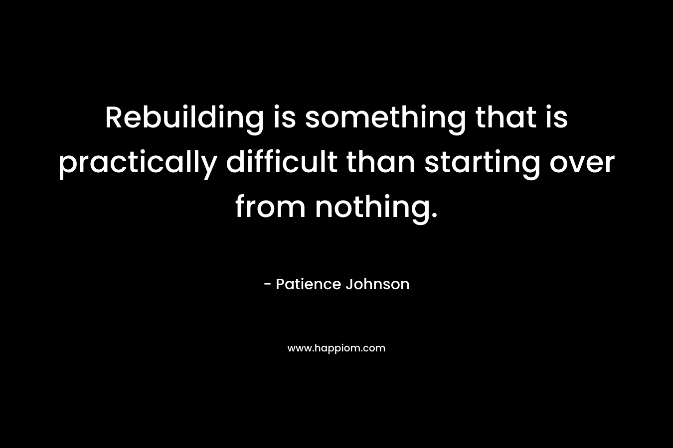 Rebuilding is something that is practically difficult than starting over from nothing. – Patience Johnson