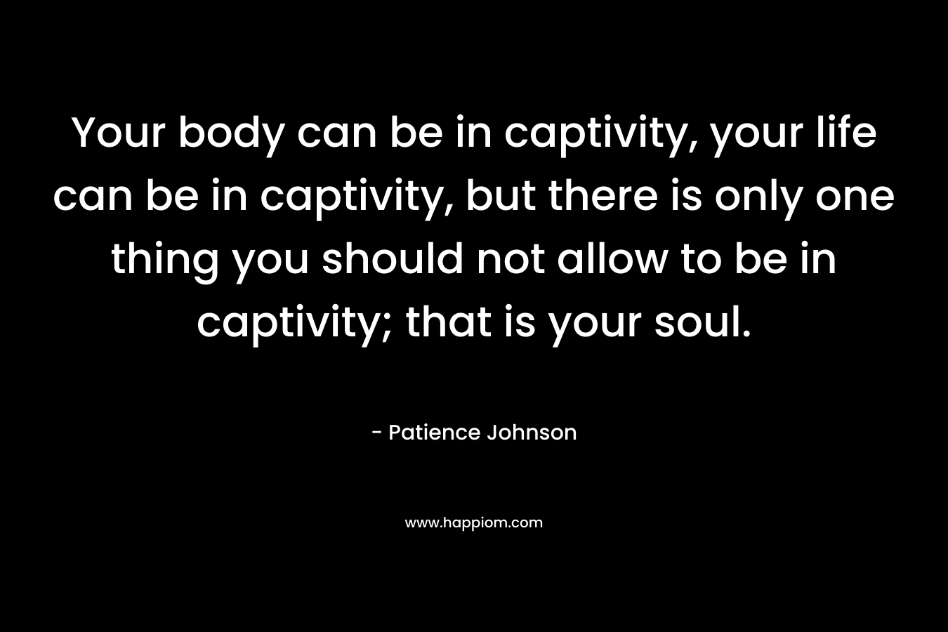 Your body can be in captivity, your life can be in captivity, but there is only one thing you should not allow to be in captivity; that is your soul. – Patience Johnson
