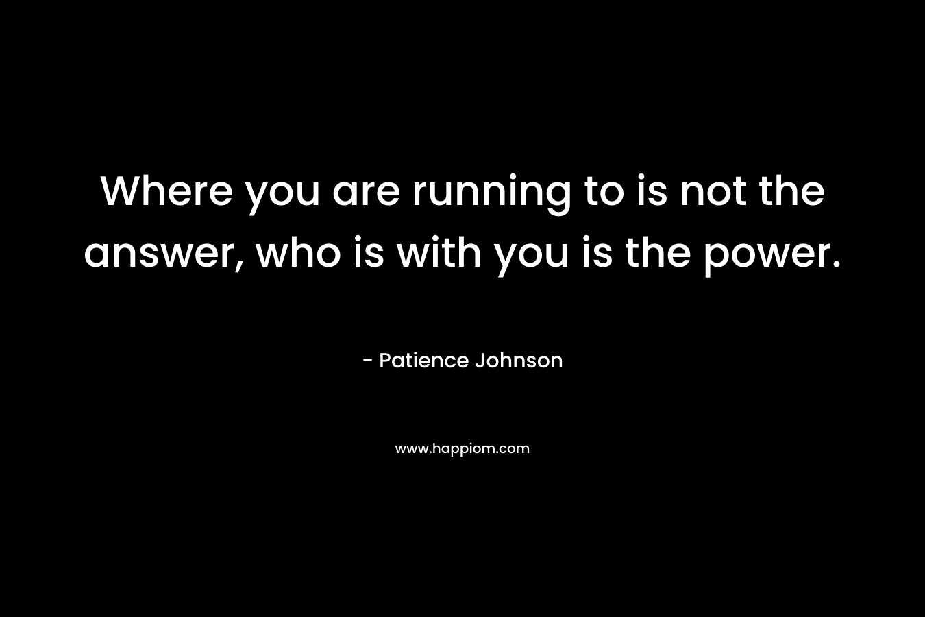 Where you are running to is not the answer, who is with you is the power. – Patience Johnson