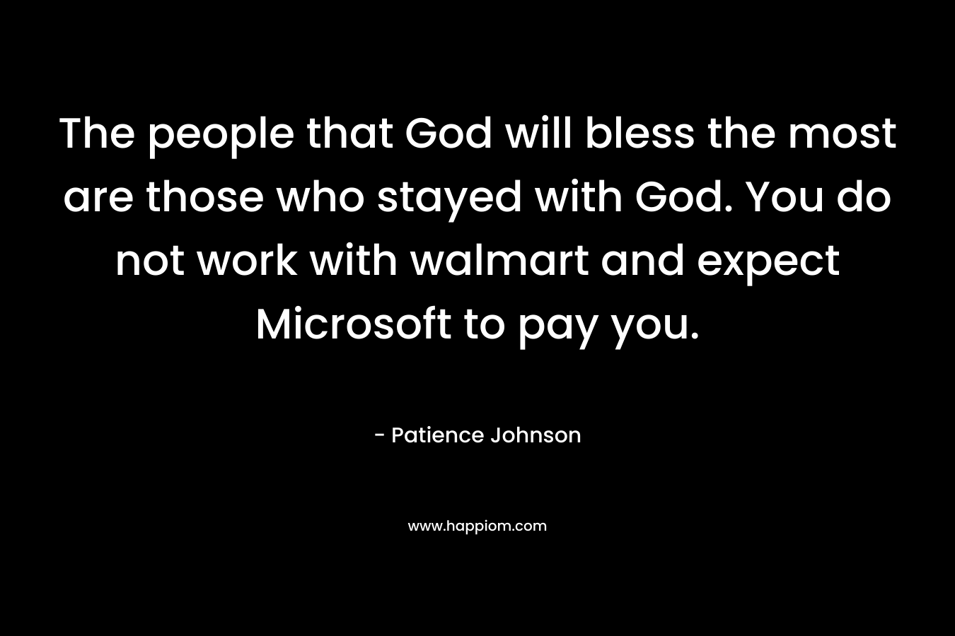 The people that God will bless the most are those who stayed with God. You do not work with walmart and expect Microsoft to pay you. – Patience Johnson