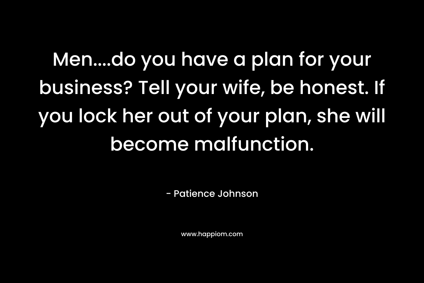 Men….do you have a plan for your business? Tell your wife, be honest. If you lock her out of your plan, she will become malfunction. – Patience Johnson