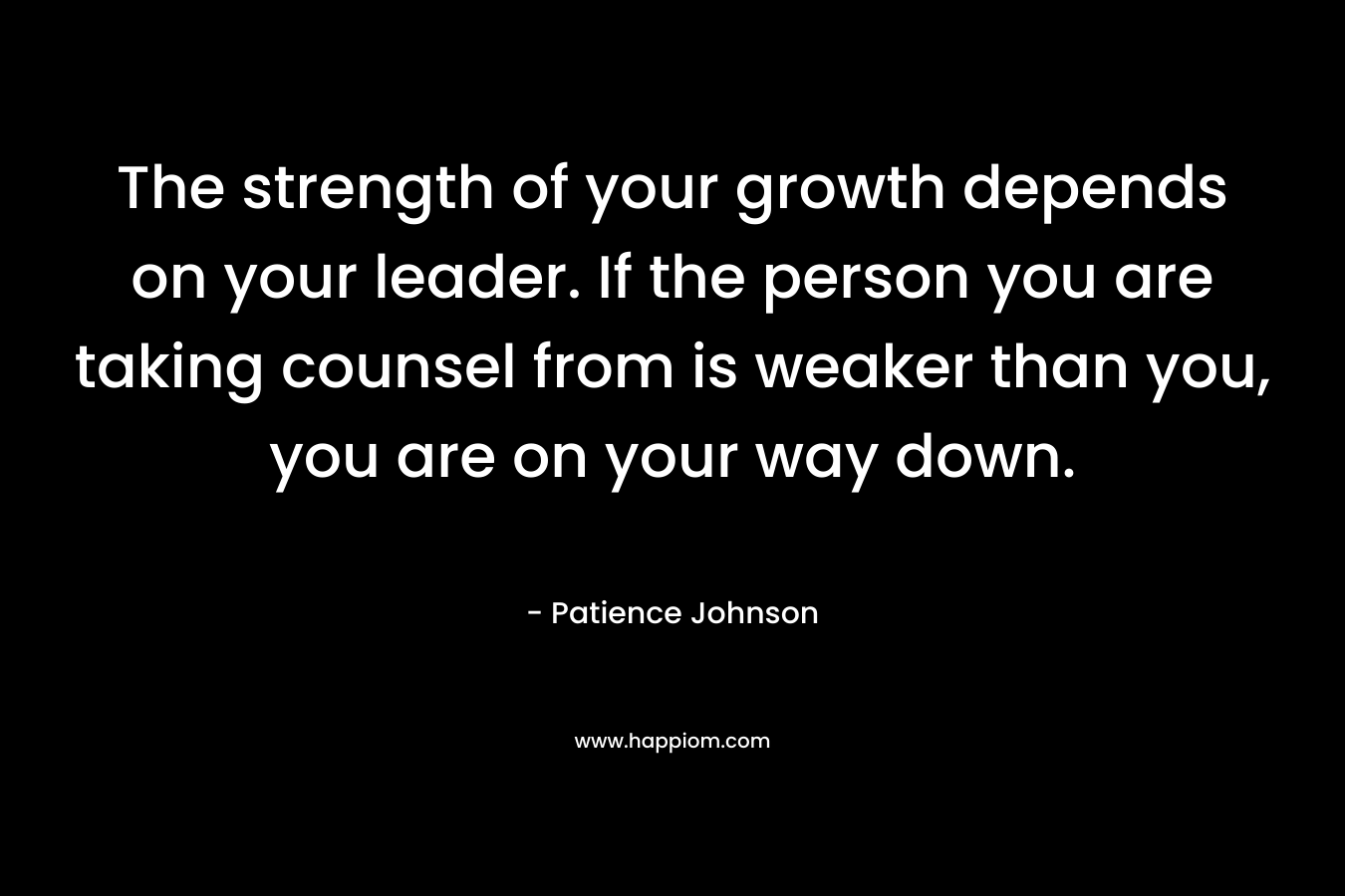 The strength of your growth depends on your leader. If the person you are taking counsel from is weaker than you, you are on your way down. – Patience Johnson