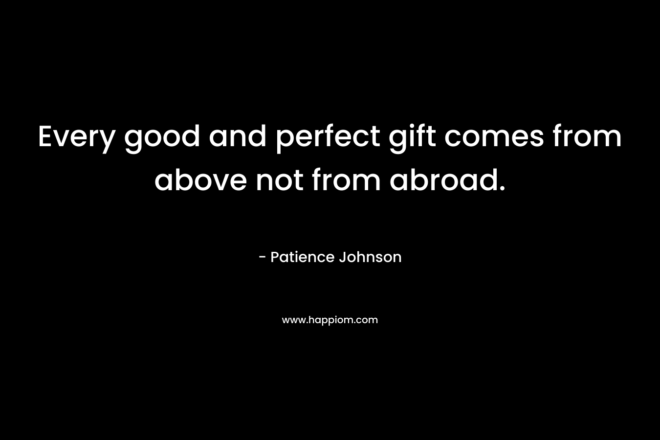 Every good and perfect gift comes from above not from abroad. – Patience Johnson