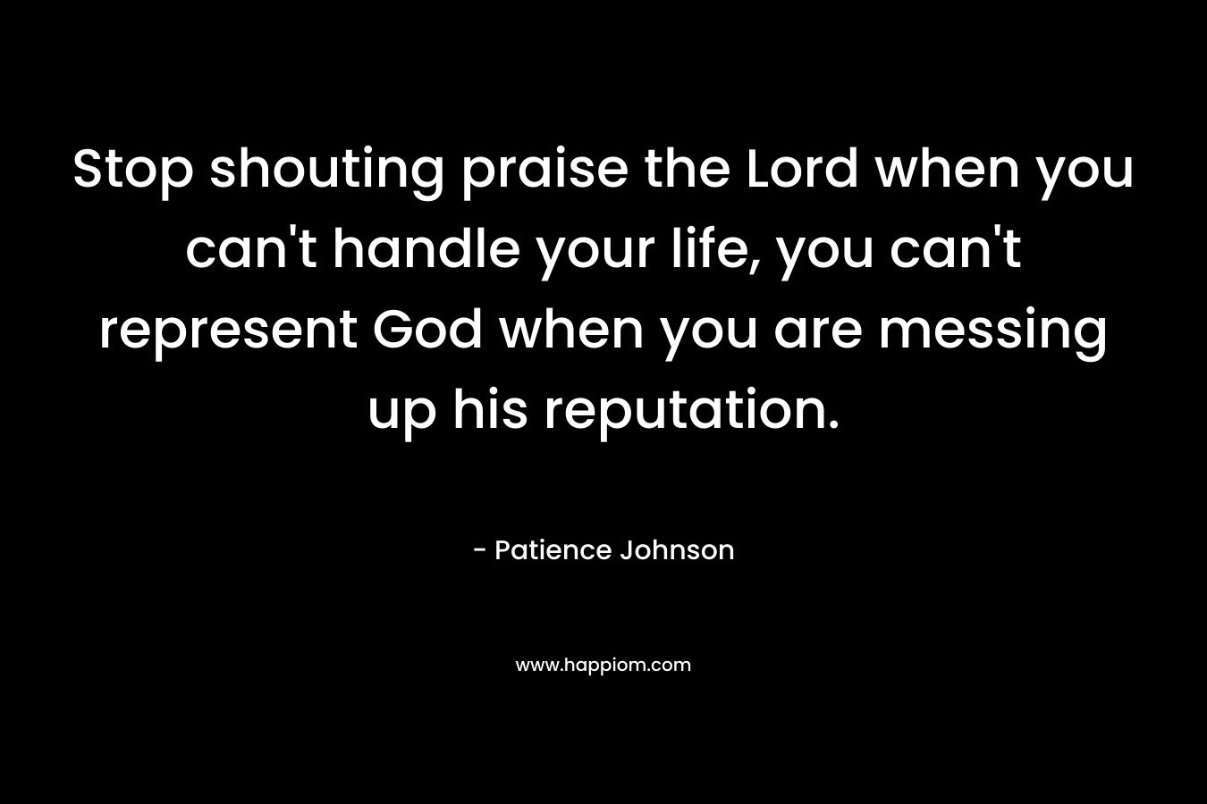 Stop shouting praise the Lord when you can’t handle your life, you can’t represent God when you are messing up his reputation. – Patience Johnson