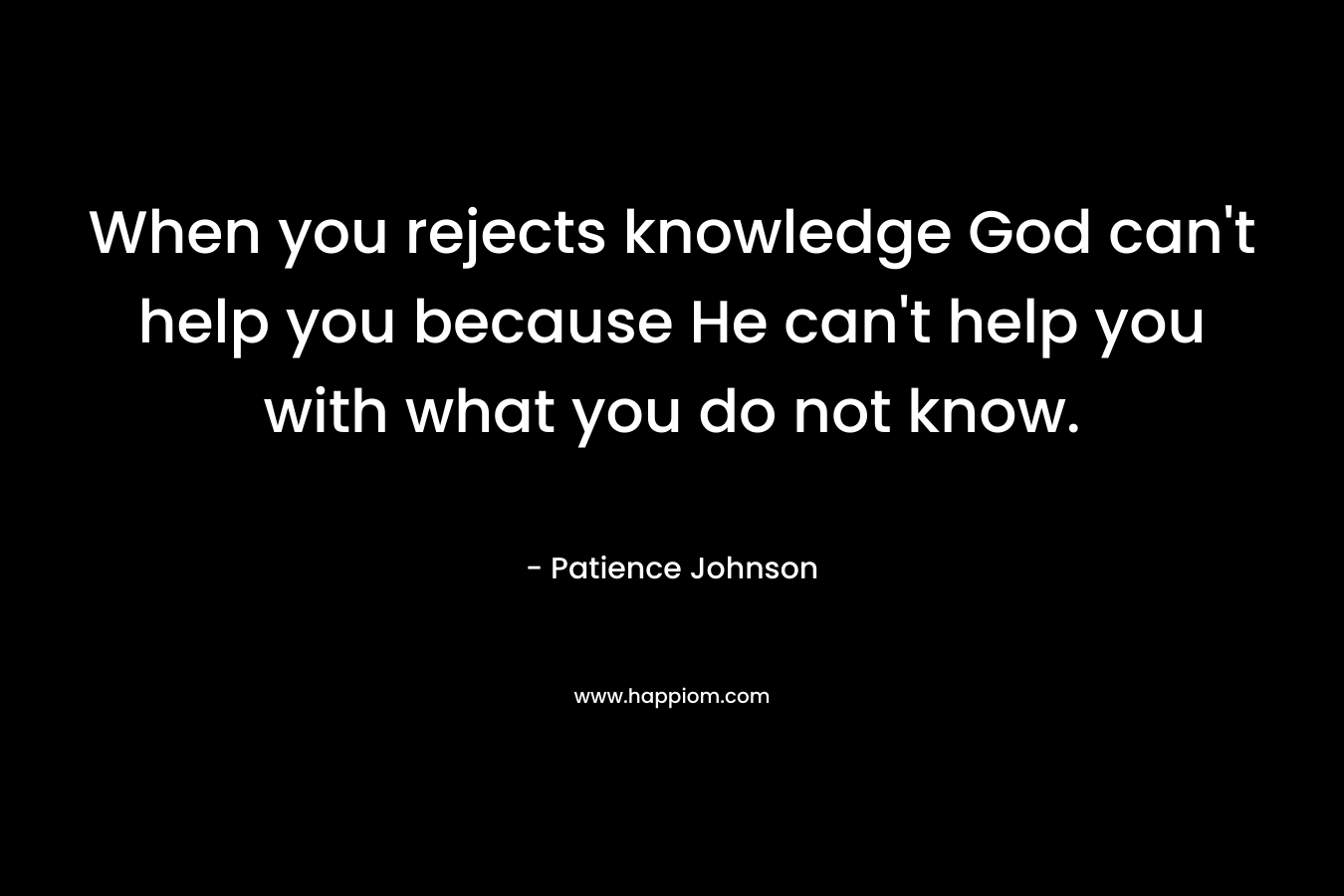When you rejects knowledge God can't help you because He can't help you with what you do not know.
