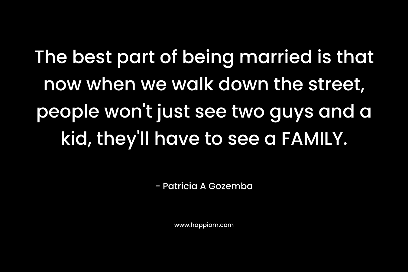 The best part of being married is that now when we walk down the street, people won't just see two guys and a kid, they'll have to see a FAMILY.