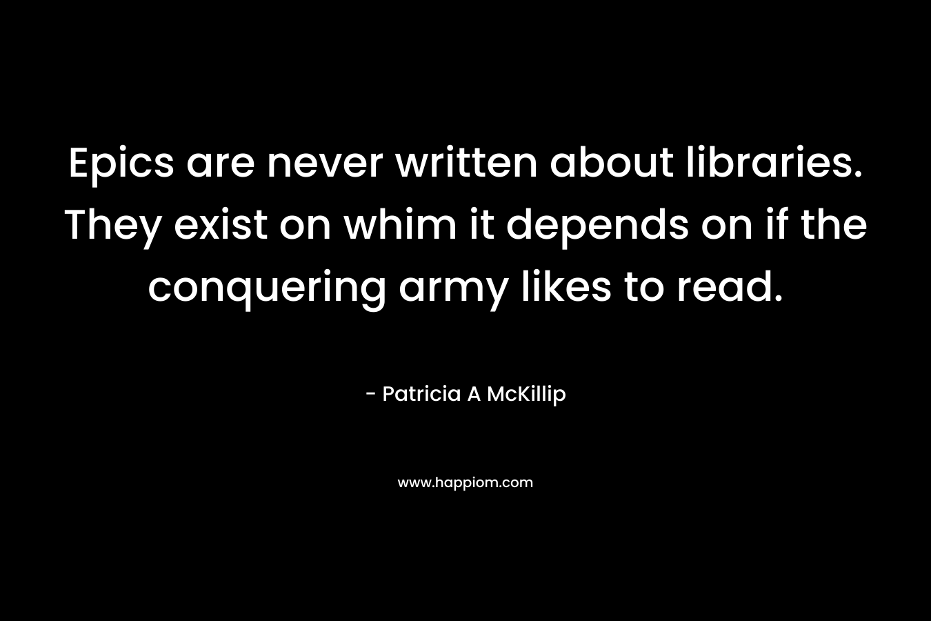 Epics are never written about libraries. They exist on whim it depends on if the conquering army likes to read. – Patricia A McKillip