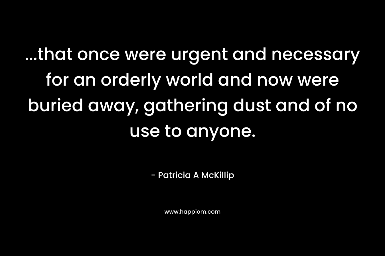 ...that once were urgent and necessary for an orderly world and now were buried away, gathering dust and of no use to anyone.