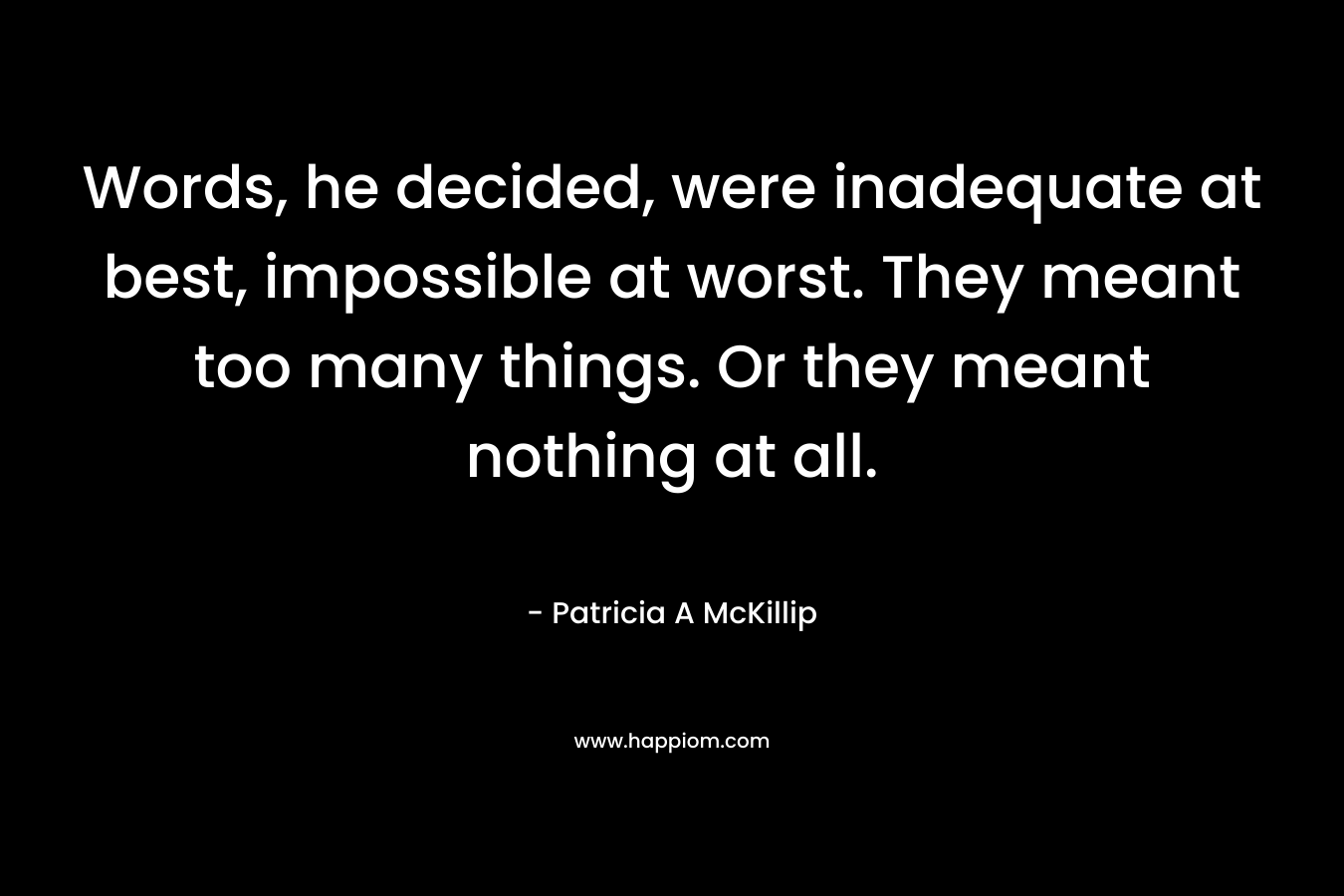 Words, he decided, were inadequate at best, impossible at worst. They meant too many things. Or they meant nothing at all. – Patricia A McKillip