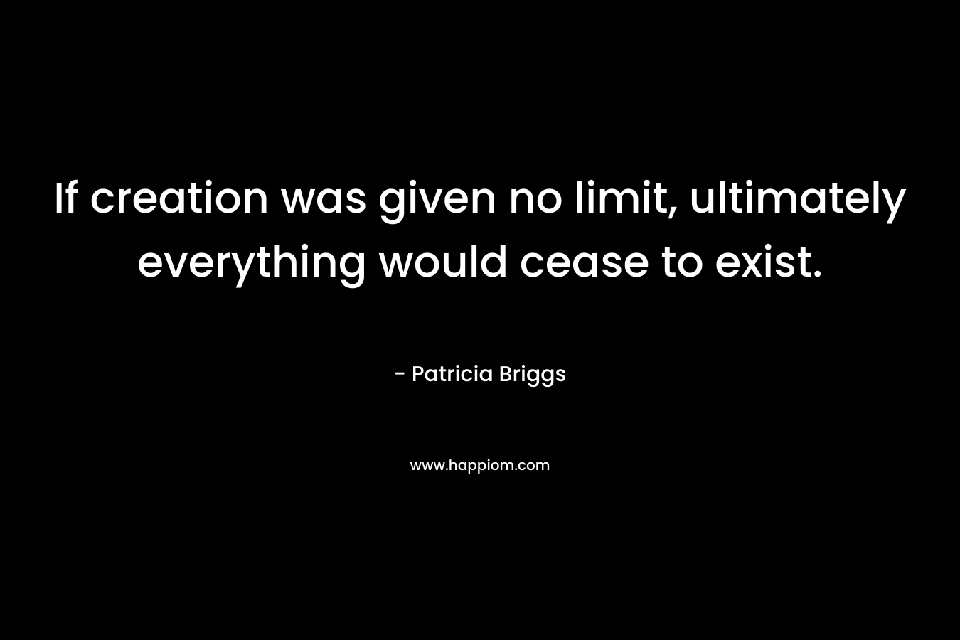 If creation was given no limit, ultimately everything would cease to exist. – Patricia Briggs