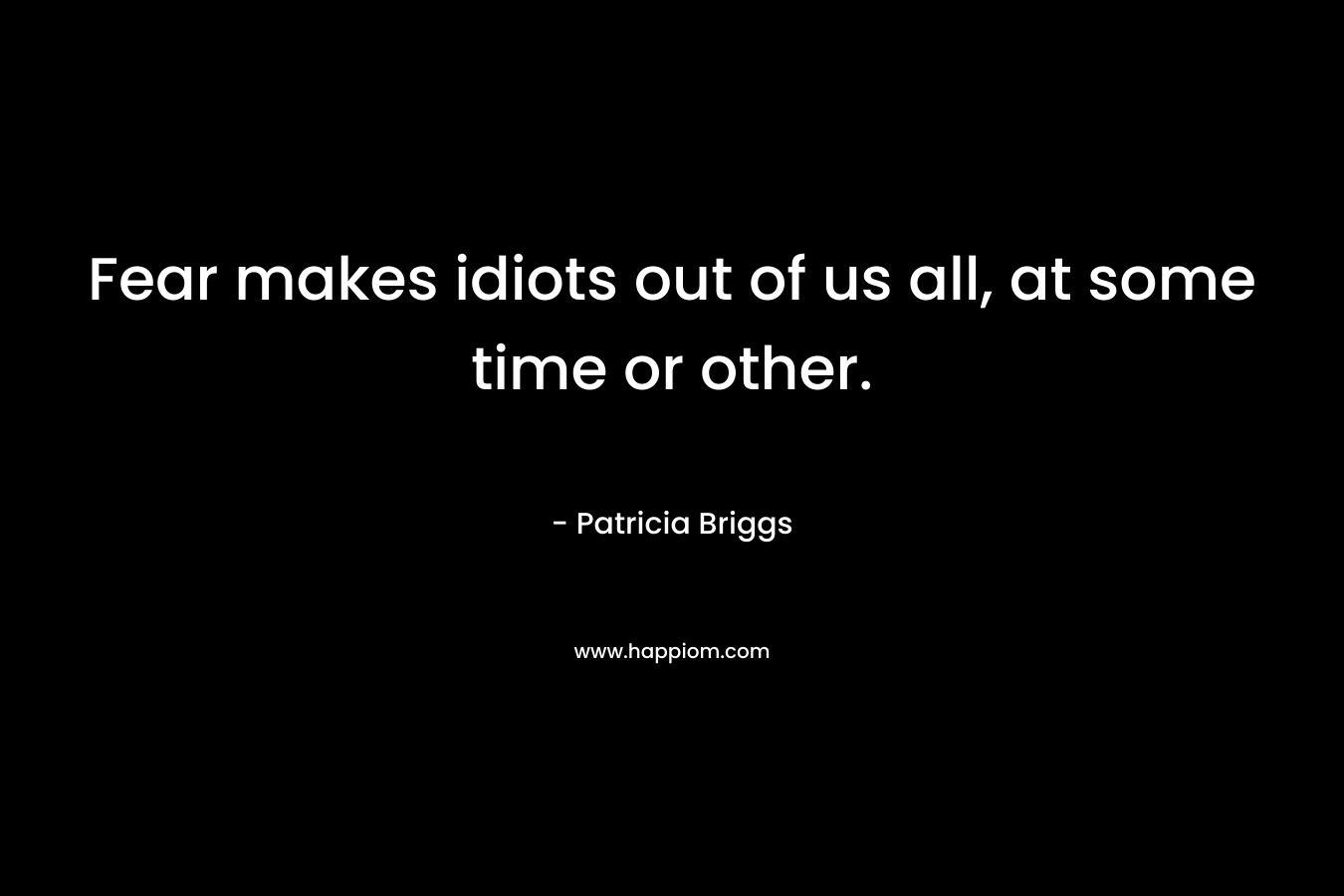 Fear makes idiots out of us all, at some time or other.