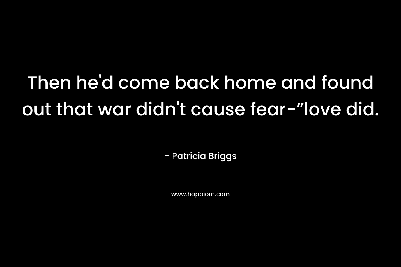 Then he'd come back home and found out that war didn't cause fear-”love did.
