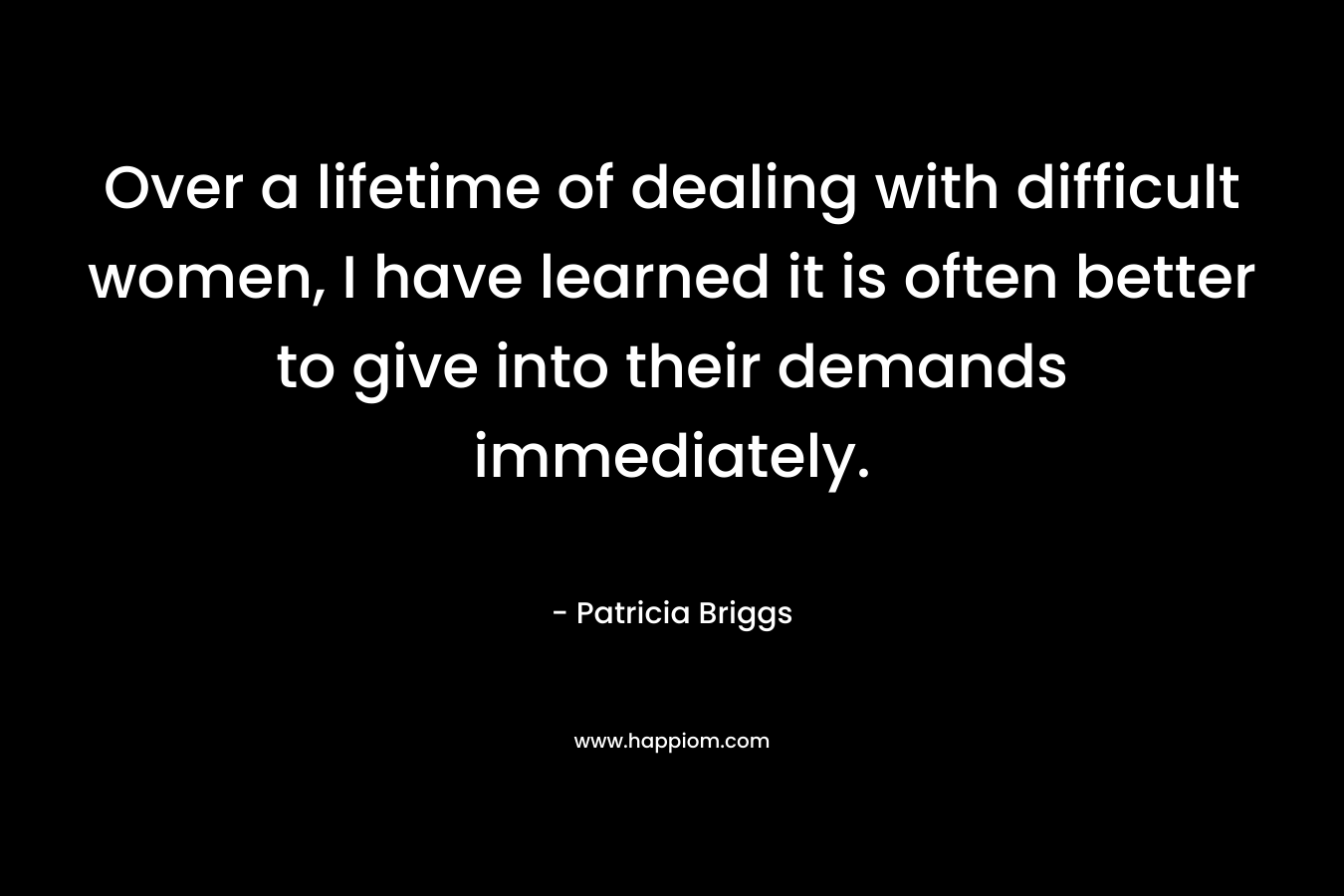 Over a lifetime of dealing with difficult women, I have learned it is often better to give into their demands immediately. – Patricia Briggs