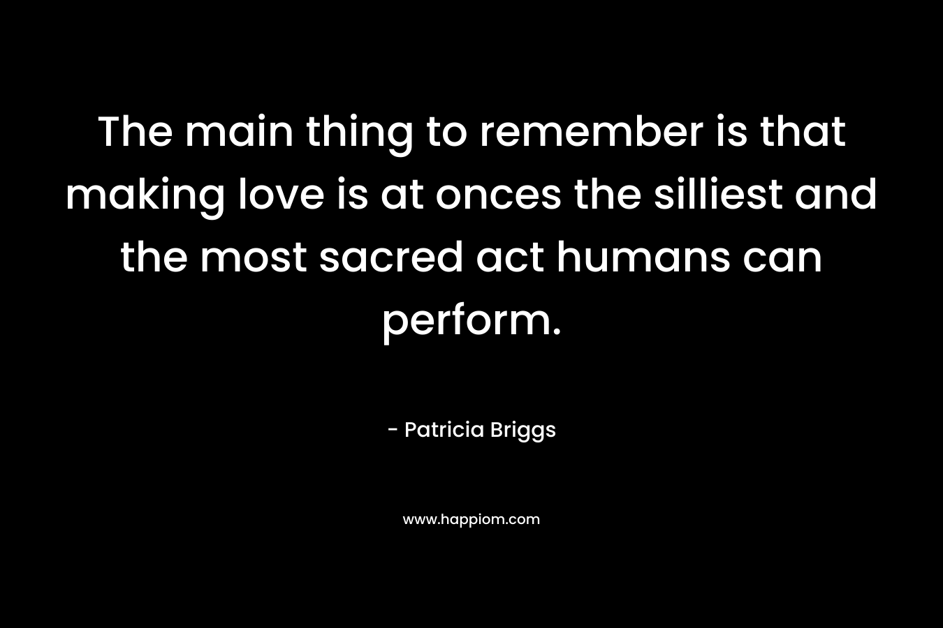 The main thing to remember is that making love is at onces the silliest and the most sacred act humans can perform. – Patricia Briggs