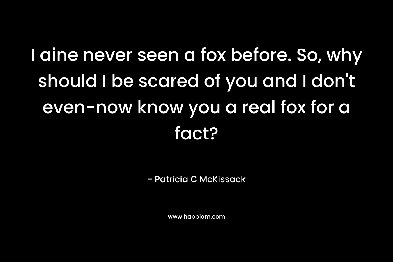 I aine never seen a fox before. So, why should I be scared of you and I don't even-now know you a real fox for a fact?