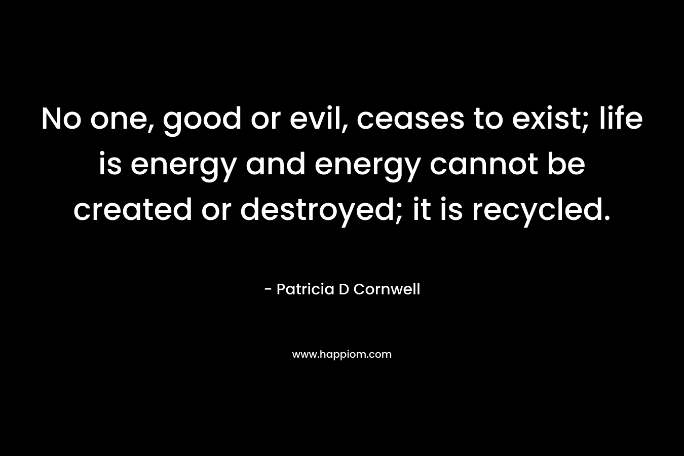 No one, good or evil, ceases to exist; life is energy and energy cannot be created or destroyed; it is recycled. – Patricia D Cornwell
