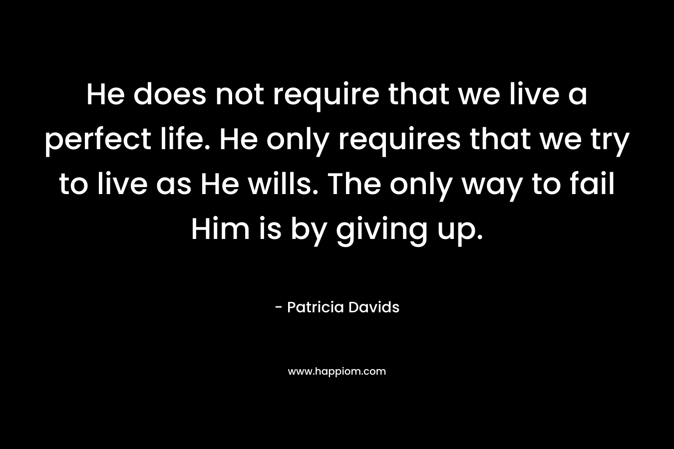 He does not require that we live a perfect life. He only requires that we try to live as He wills. The only way to fail Him is by giving up. – Patricia Davids