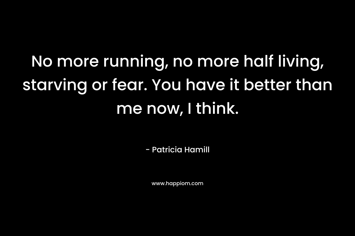 No more running, no more half living, starving or fear. You have it better than me now, I think.