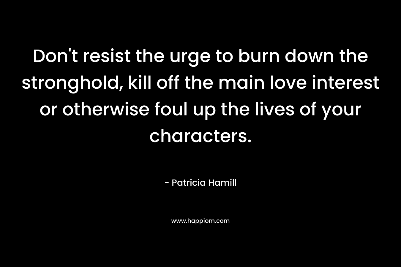Don’t resist the urge to burn down the stronghold, kill off the main love interest or otherwise foul up the lives of your characters. – Patricia Hamill