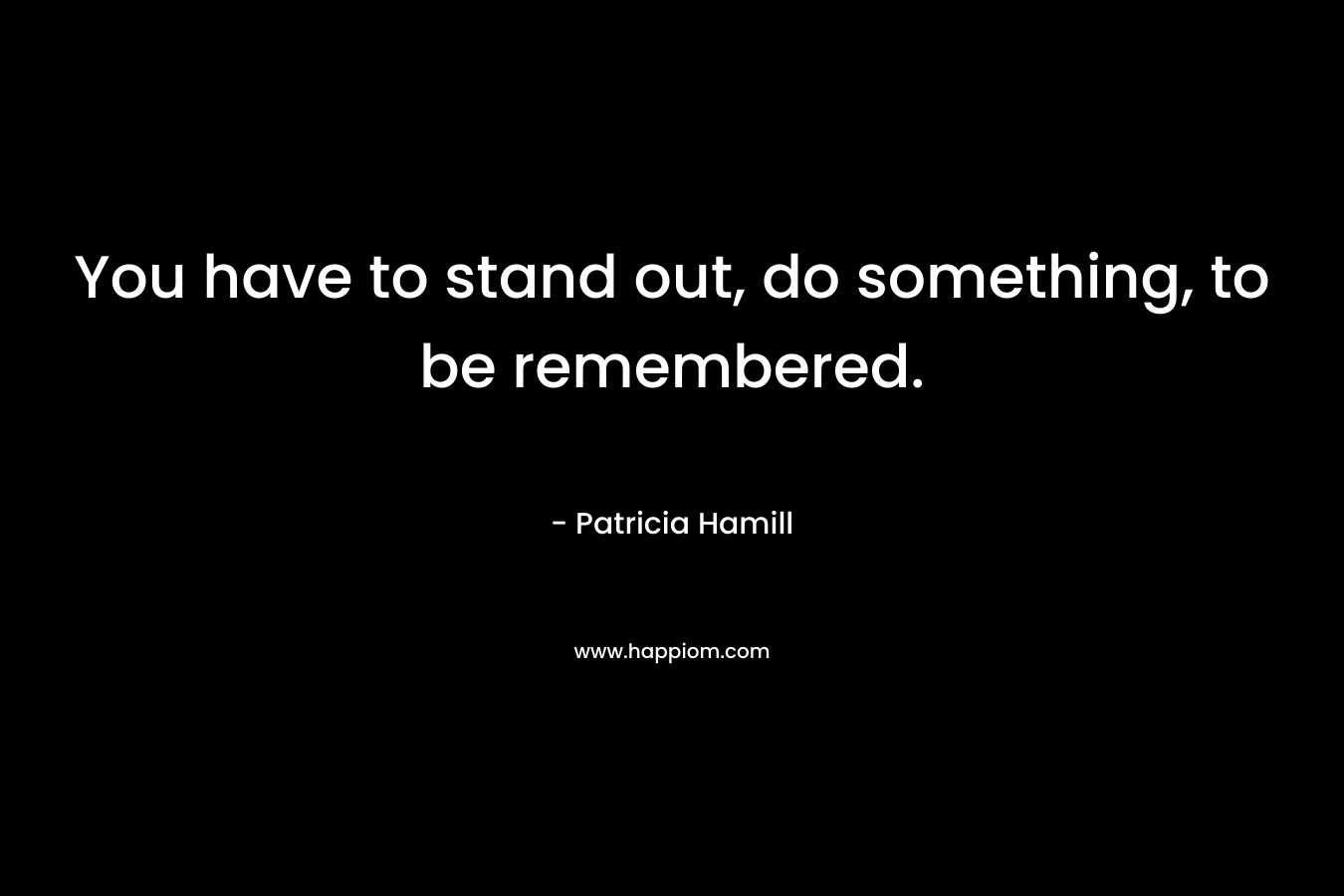 You have to stand out, do something, to be remembered.