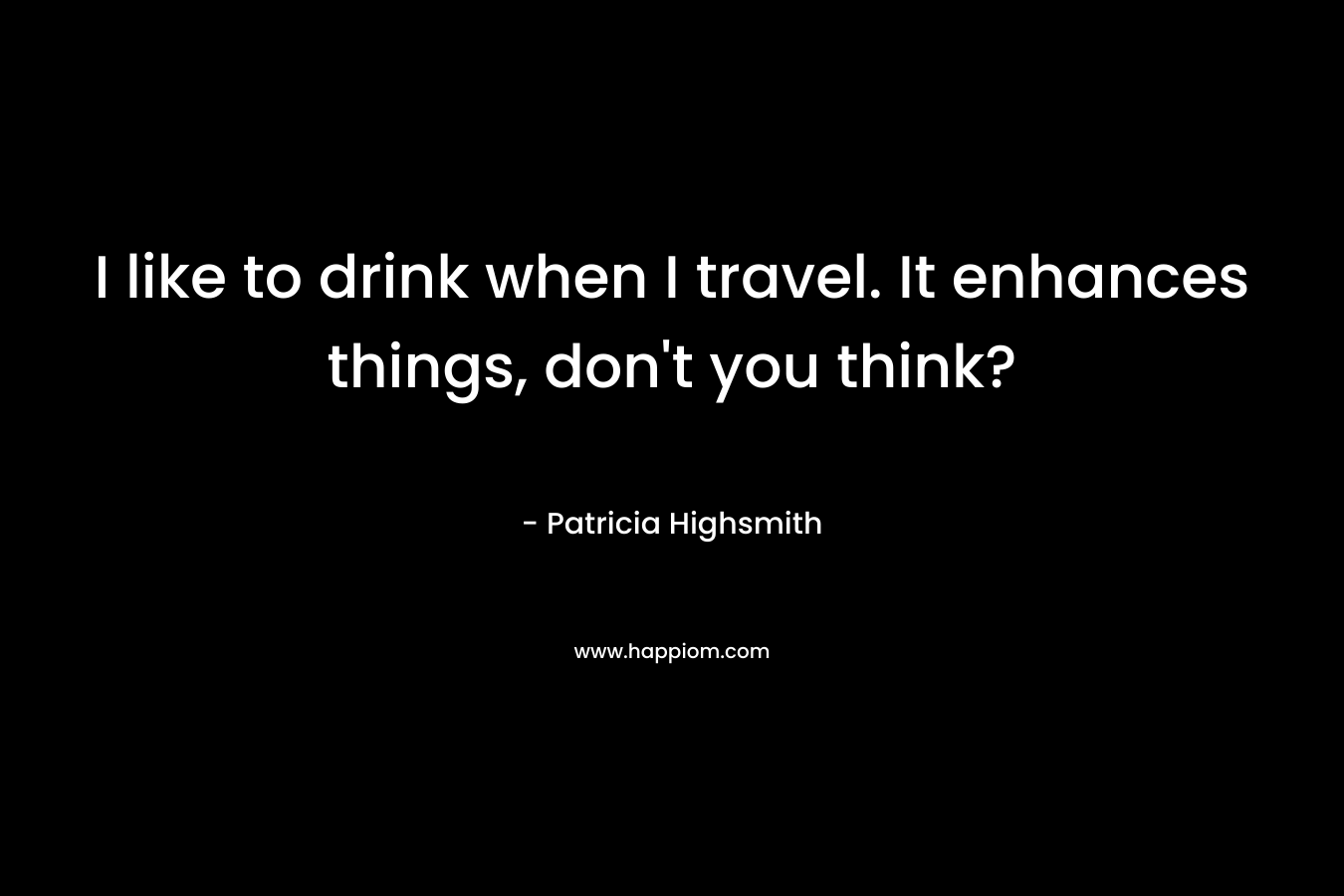 I like to drink when I travel. It enhances things, don’t you think? – Patricia Highsmith