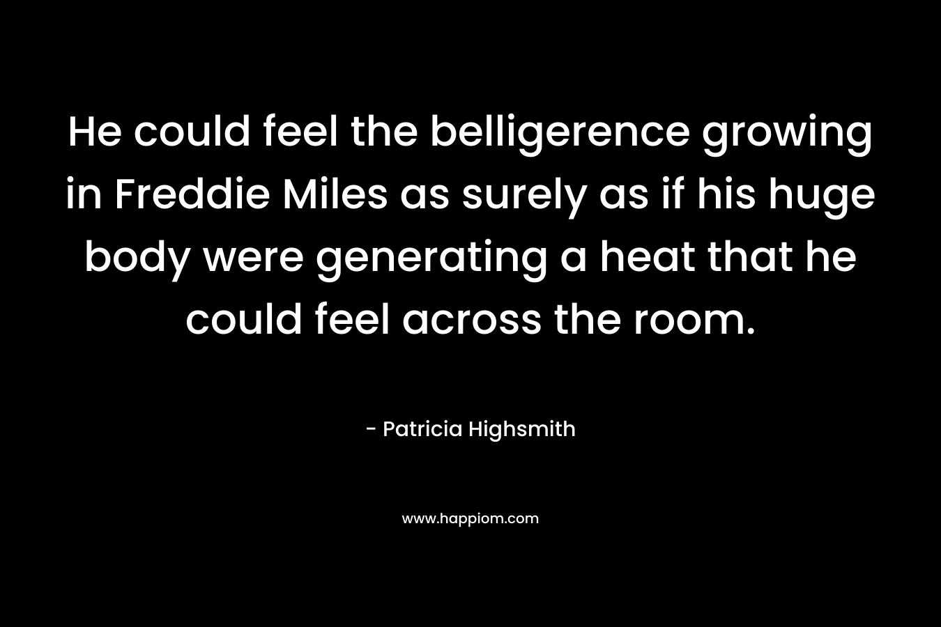 He could feel the belligerence growing in Freddie Miles as surely as if his huge body were generating a heat that he could feel across the room. – Patricia Highsmith