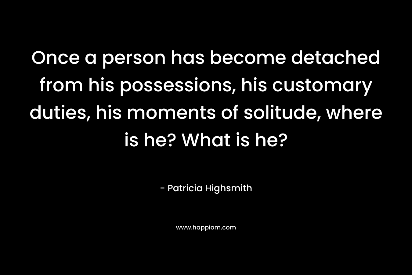 Once a person has become detached from his possessions, his customary duties, his moments of solitude, where is he? What is he? – Patricia Highsmith