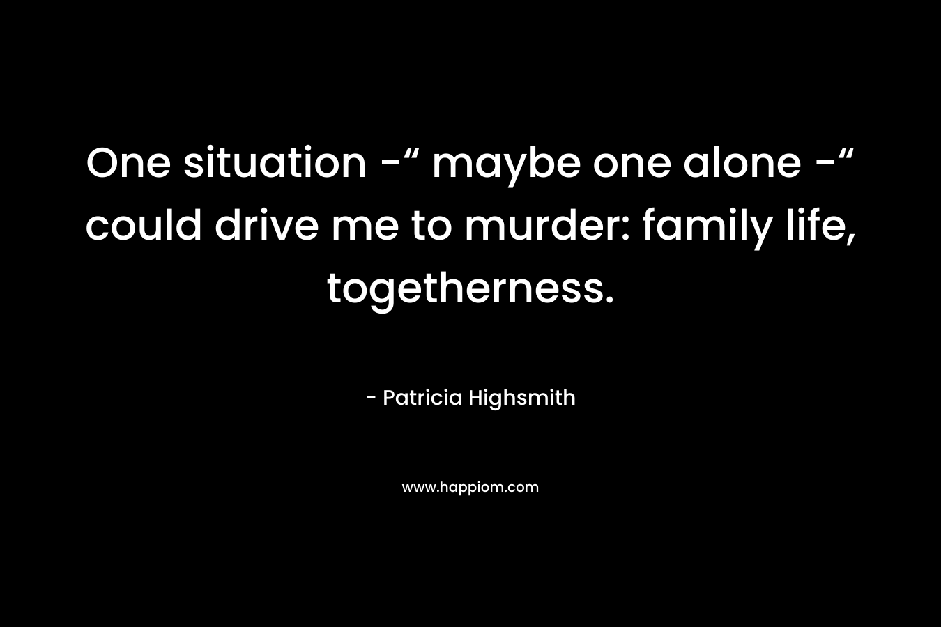 One situation -“ maybe one alone -“ could drive me to murder: family life, togetherness.