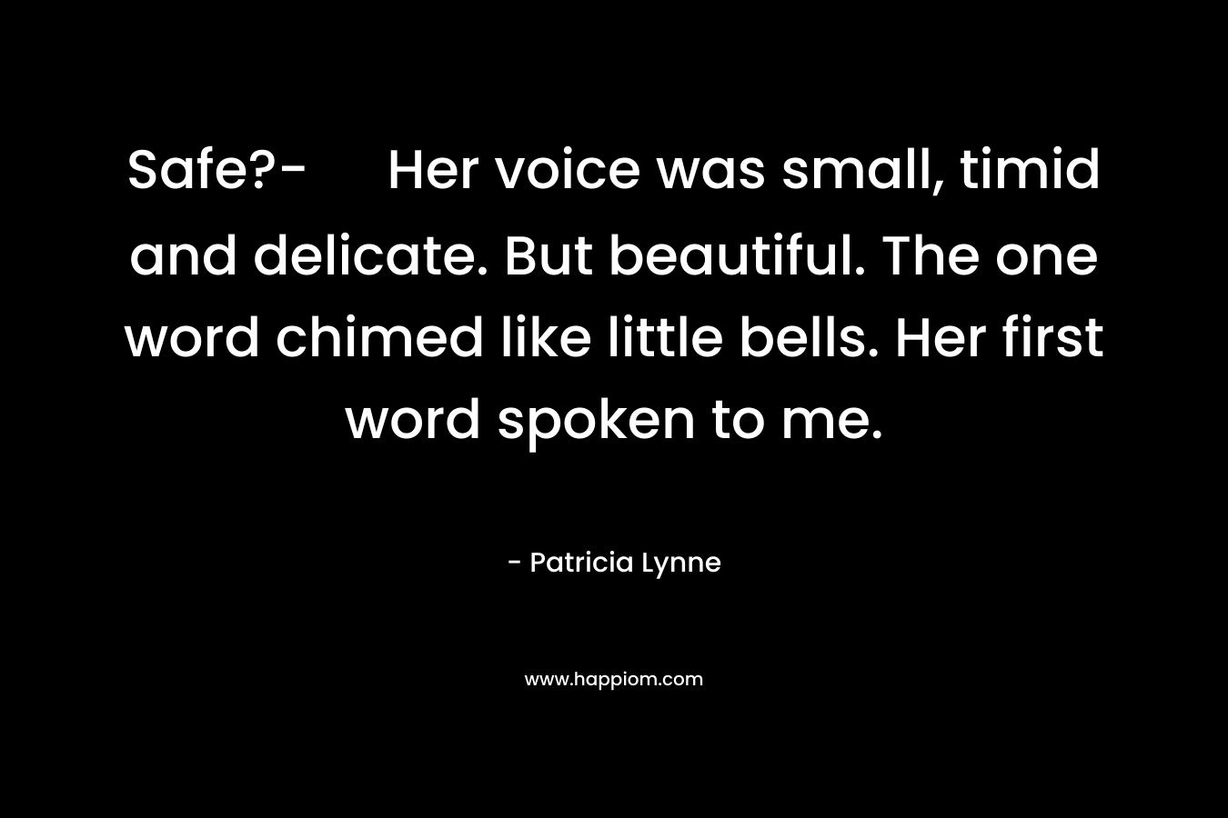 Safe?- Her voice was small, timid and delicate. But beautiful. The one word chimed like little bells. Her first word spoken to me. – Patricia Lynne