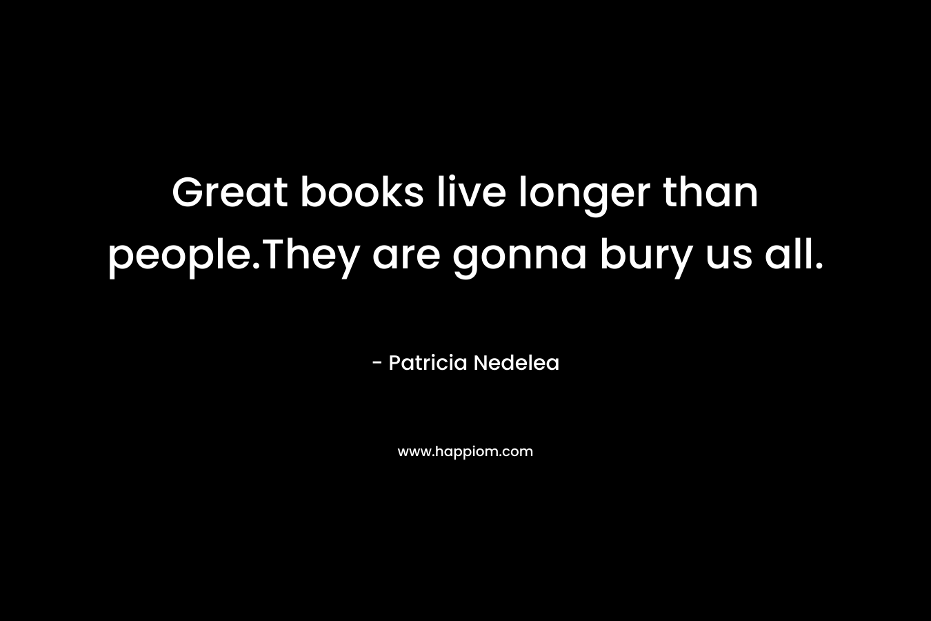 Great books live longer than people.They are gonna bury us all. – Patricia Nedelea