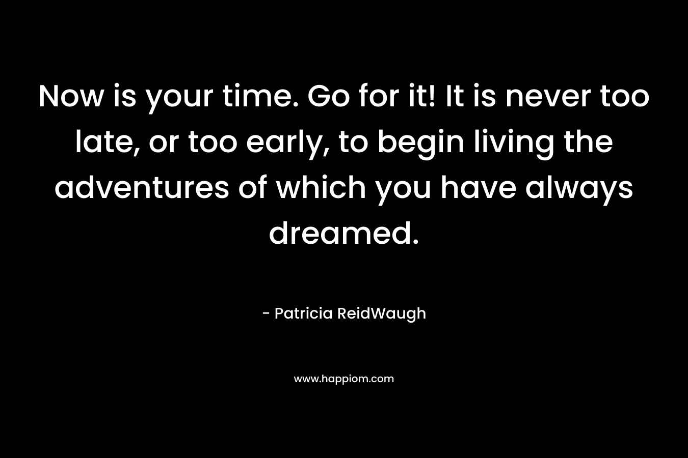 Now is your time. Go for it! It is never too late, or too early, to begin living the adventures of which you have always dreamed.