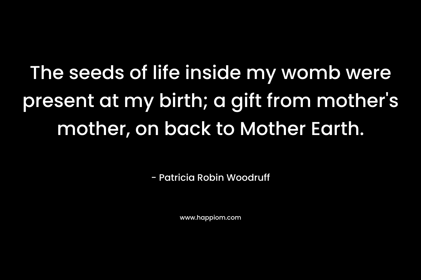 The seeds of life inside my womb were present at my birth; a gift from mother's mother, on back to Mother Earth.