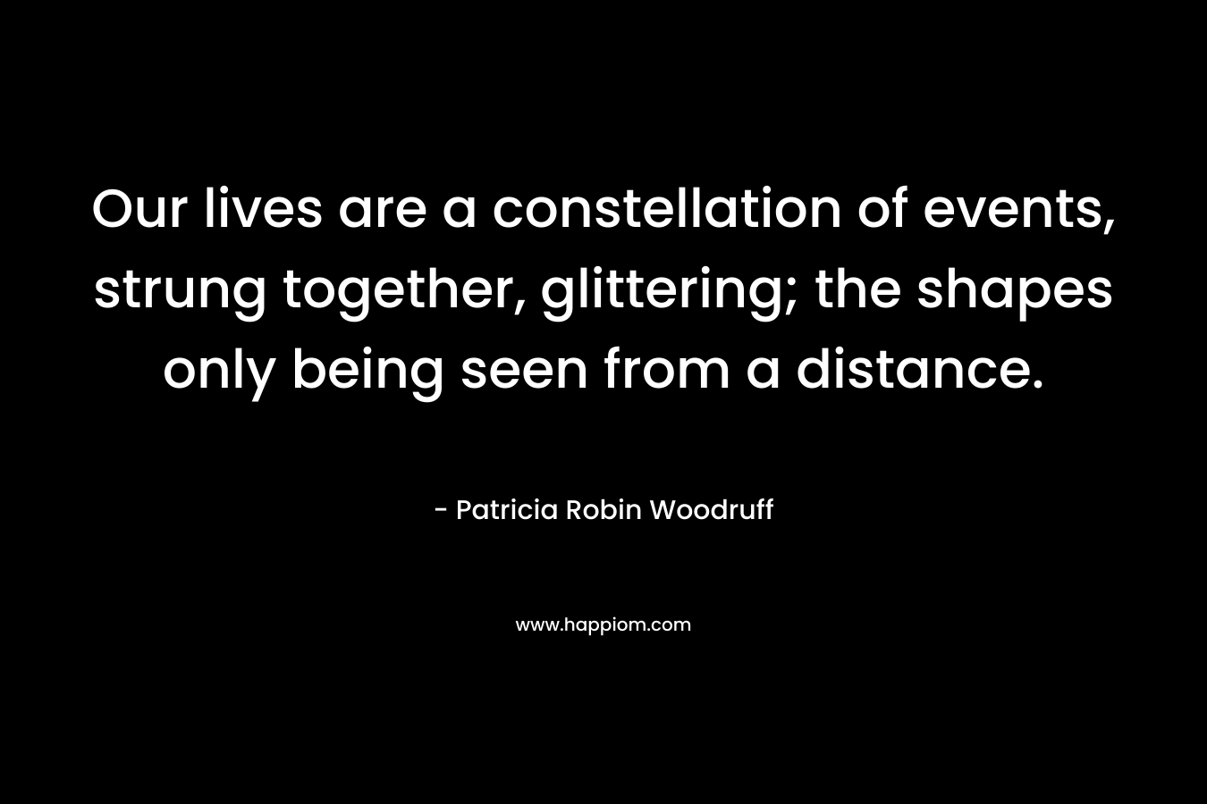 Our lives are a constellation of events, strung together, glittering; the shapes only being seen from a distance. – Patricia Robin Woodruff