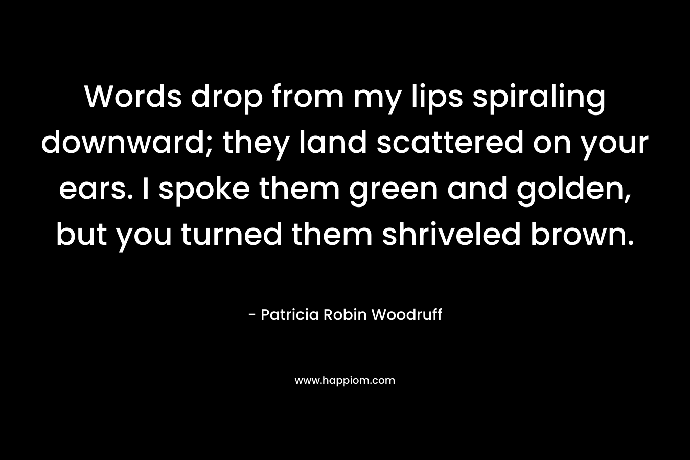 Words drop from my lips spiraling downward; they land scattered on your ears. I spoke them green and golden, but you turned them shriveled brown. – Patricia Robin Woodruff