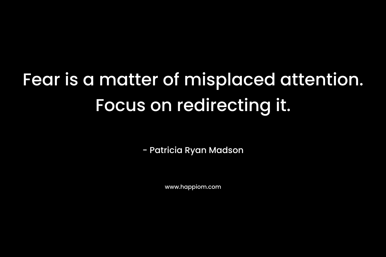 Fear is a matter of misplaced attention. Focus on redirecting it. – Patricia Ryan Madson
