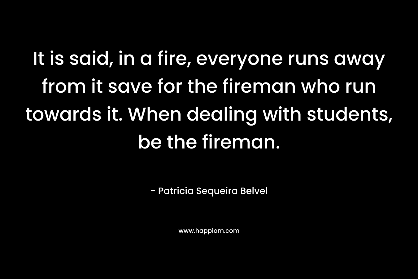It is said, in a fire, everyone runs away from it save for the fireman who run towards it. When dealing with students, be the fireman. – Patricia Sequeira Belvel